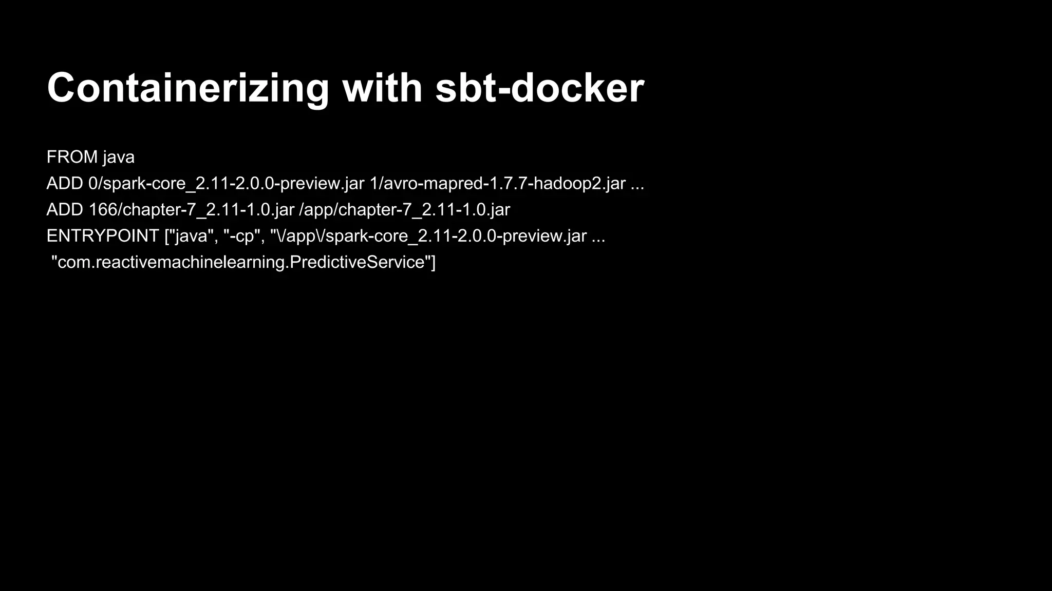 Containerizing with sbt-docker
FROM java
ADD 0/spark-core_2.11-2.0.0-preview.jar 1/avro-mapred-1.7.7-hadoop2.jar ...
ADD 166/chapter-7_2.11-1.0.jar /app/chapter-7_2.11-1.0.jar
ENTRYPOINT ["java", "-cp", "/app/spark-core_2.11-2.0.0-preview.jar ...
"com.reactivemachinelearning.PredictiveService"]
 