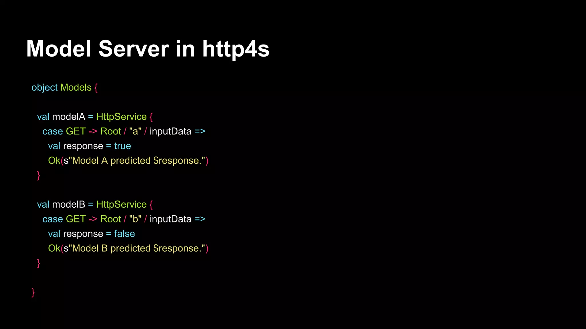 Model Server in http4s
object Models {
val modelA = HttpService {
case GET -> Root / "a" / inputData =>
val response = true
Ok(s"Model A predicted $response.")
}
val modelB = HttpService {
case GET -> Root / "b" / inputData =>
val response = false
Ok(s"Model B predicted $response.")
}
}
 