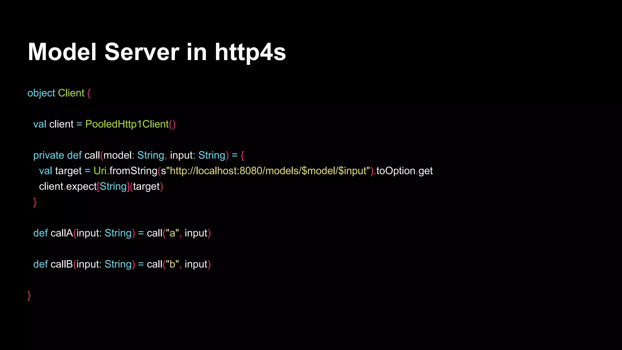 Model Server in http4s
object Client {
val client = PooledHttp1Client()
private def call(model: String, input: String) = {
val target = Uri.fromString(s"http://localhost:8080/models/$model/$input").toOption.get
client.expect[String](target)
}
def callA(input: String) = call("a", input)
def callB(input: String) = call("b", input)
}
 