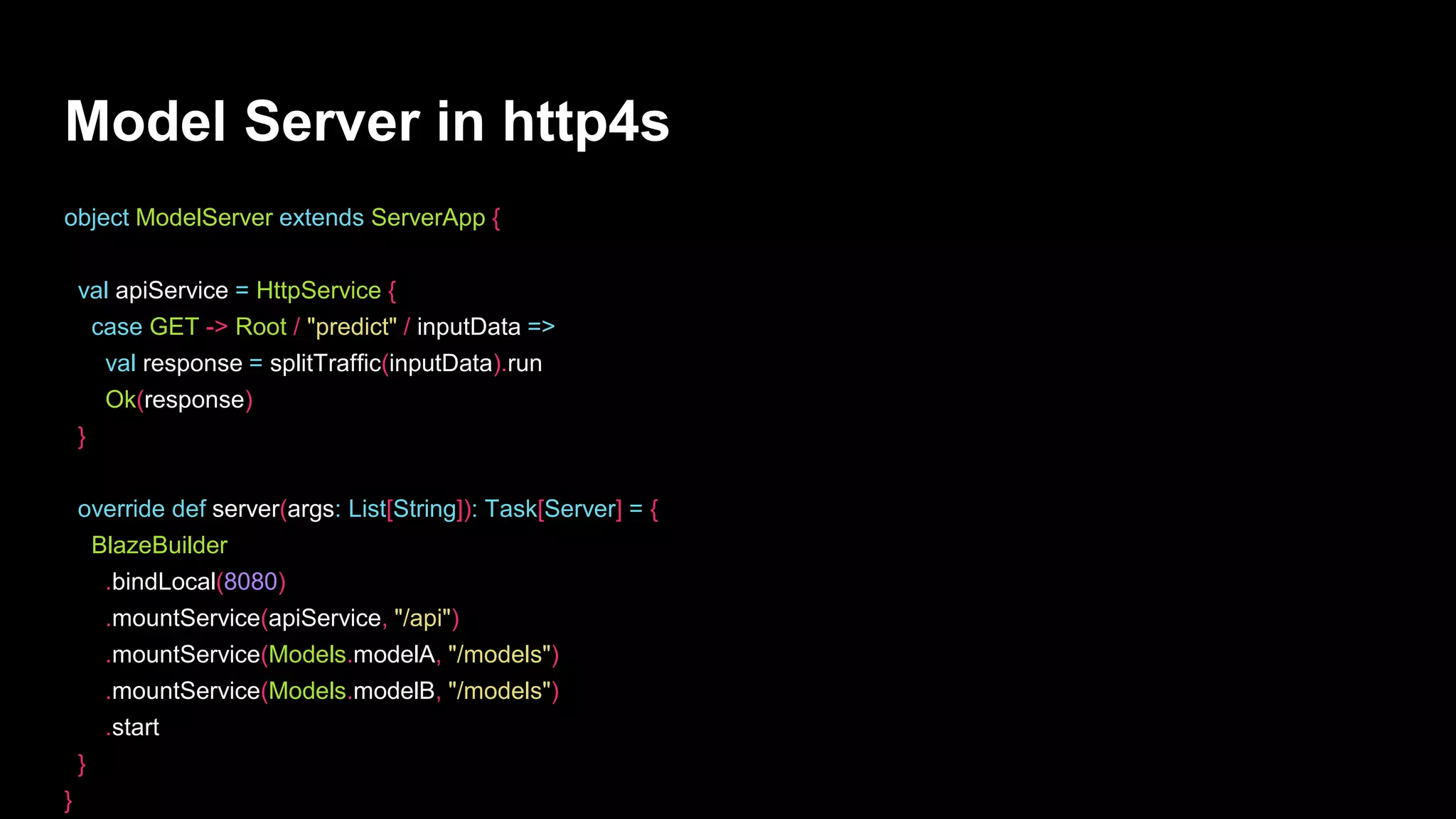 Model Server in http4s
object ModelServer extends ServerApp {
val apiService = HttpService {
case GET -> Root / "predict" / inputData =>
val response = splitTraffic(inputData).run
Ok(response)
}
override def server(args: List[String]): Task[Server] = {
BlazeBuilder
.bindLocal(8080)
.mountService(apiService, "/api")
.mountService(Models.modelA, "/models")
.mountService(Models.modelB, "/models")
.start
}
}
 