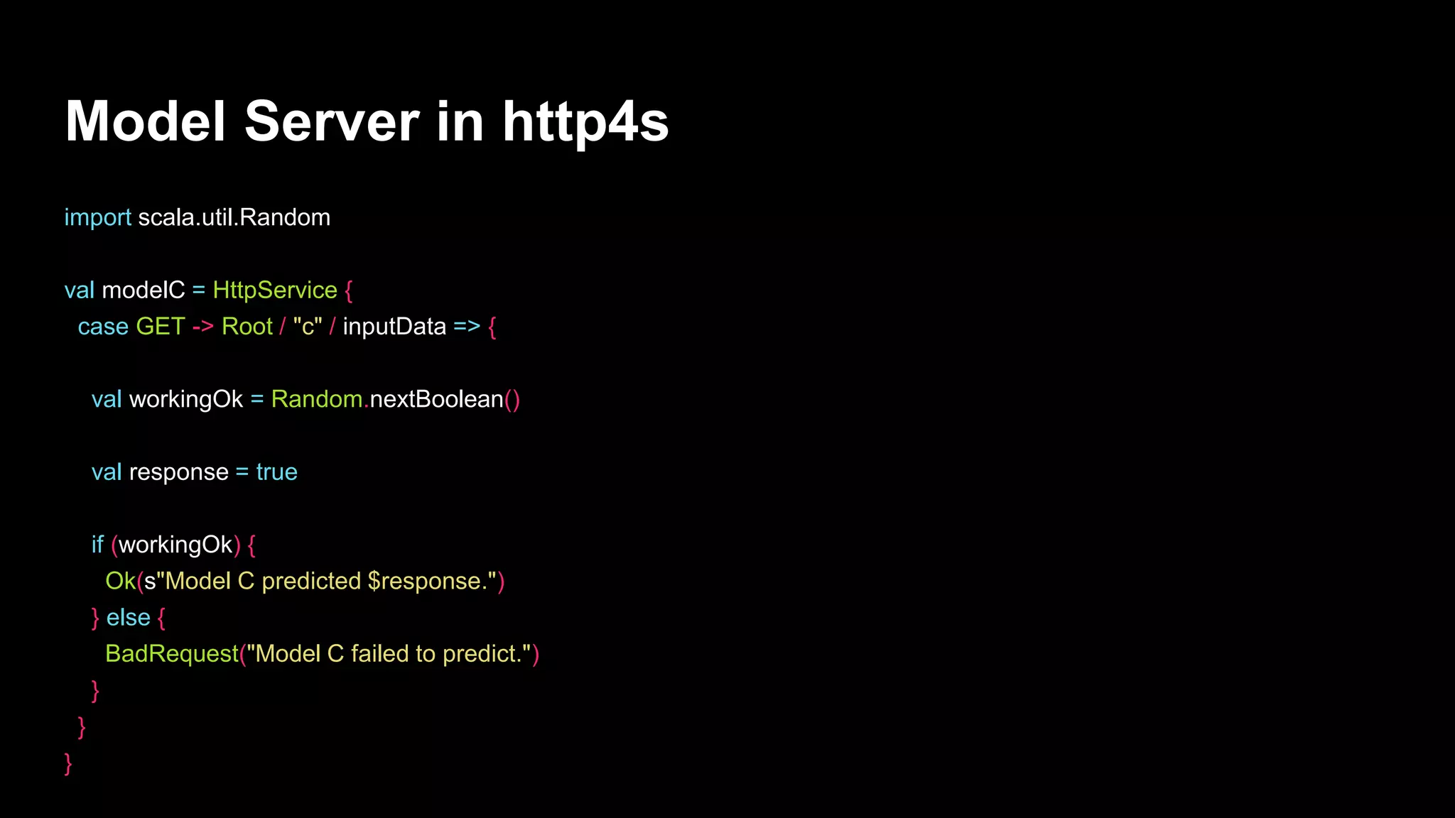 Model Server in http4s
import scala.util.Random
val modelC = HttpService {
case GET -> Root / "c" / inputData => {
val workingOk = Random.nextBoolean()
val response = true
if (workingOk) {
Ok(s"Model C predicted $response.")
} else {
BadRequest("Model C failed to predict.")
}
}
}
 
