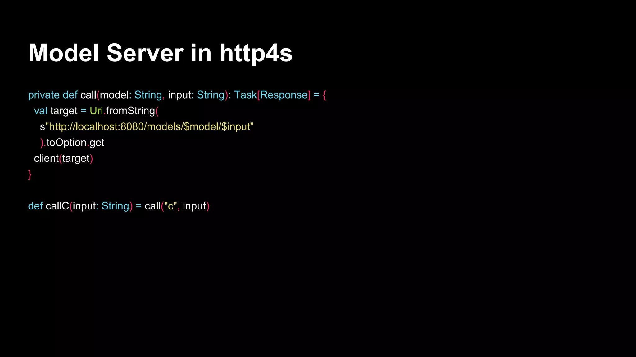 Model Server in http4s
private def call(model: String, input: String): Task[Response] = {
val target = Uri.fromString(
s"http://localhost:8080/models/$model/$input"
).toOption.get
client(target)
}
def callC(input: String) = call("c", input)
 