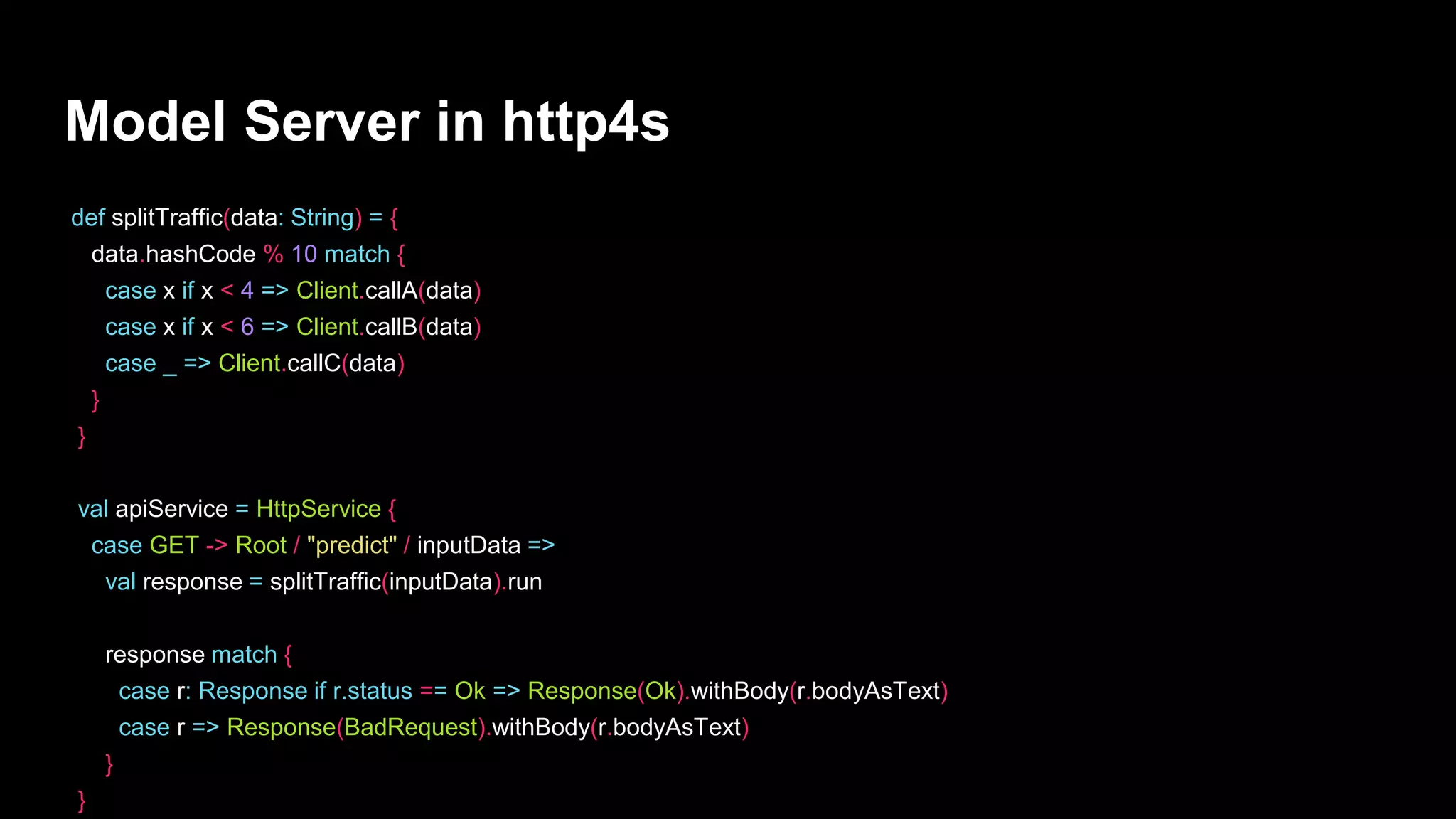 Model Server in http4s
def splitTraffic(data: String) = {
data.hashCode % 10 match {
case x if x < 4 => Client.callA(data)
case x if x < 6 => Client.callB(data)
case _ => Client.callC(data)
}
}
val apiService = HttpService {
case GET -> Root / "predict" / inputData =>
val response = splitTraffic(inputData).run
response match {
case r: Response if r.status == Ok => Response(Ok).withBody(r.bodyAsText)
case r => Response(BadRequest).withBody(r.bodyAsText)
}
}
 