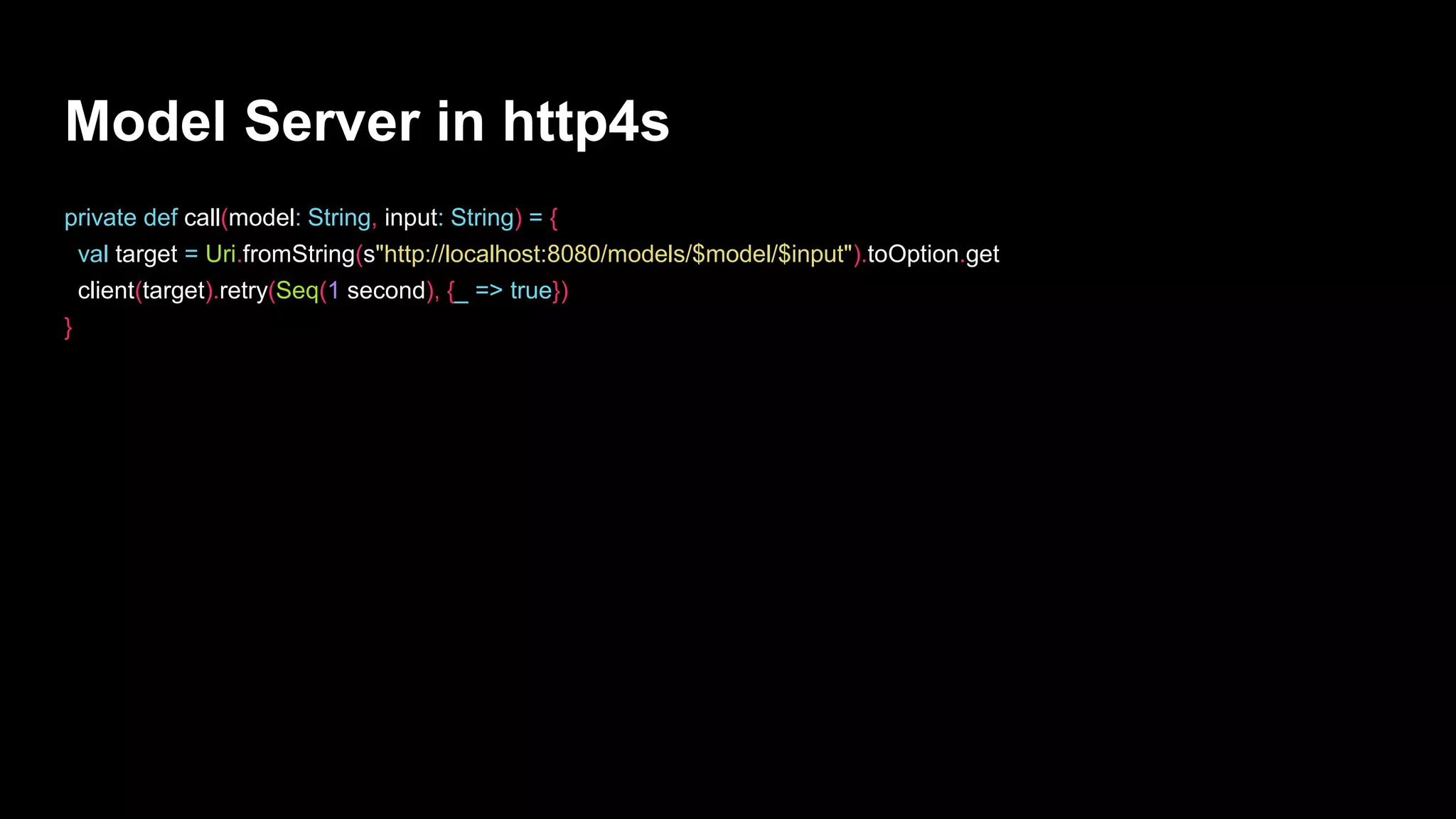 Model Server in http4s
private def call(model: String, input: String) = {
val target = Uri.fromString(s"http://localhost:8080/models/$model/$input").toOption.get
client(target).retry(Seq(1 second), {_ => true})
}
 