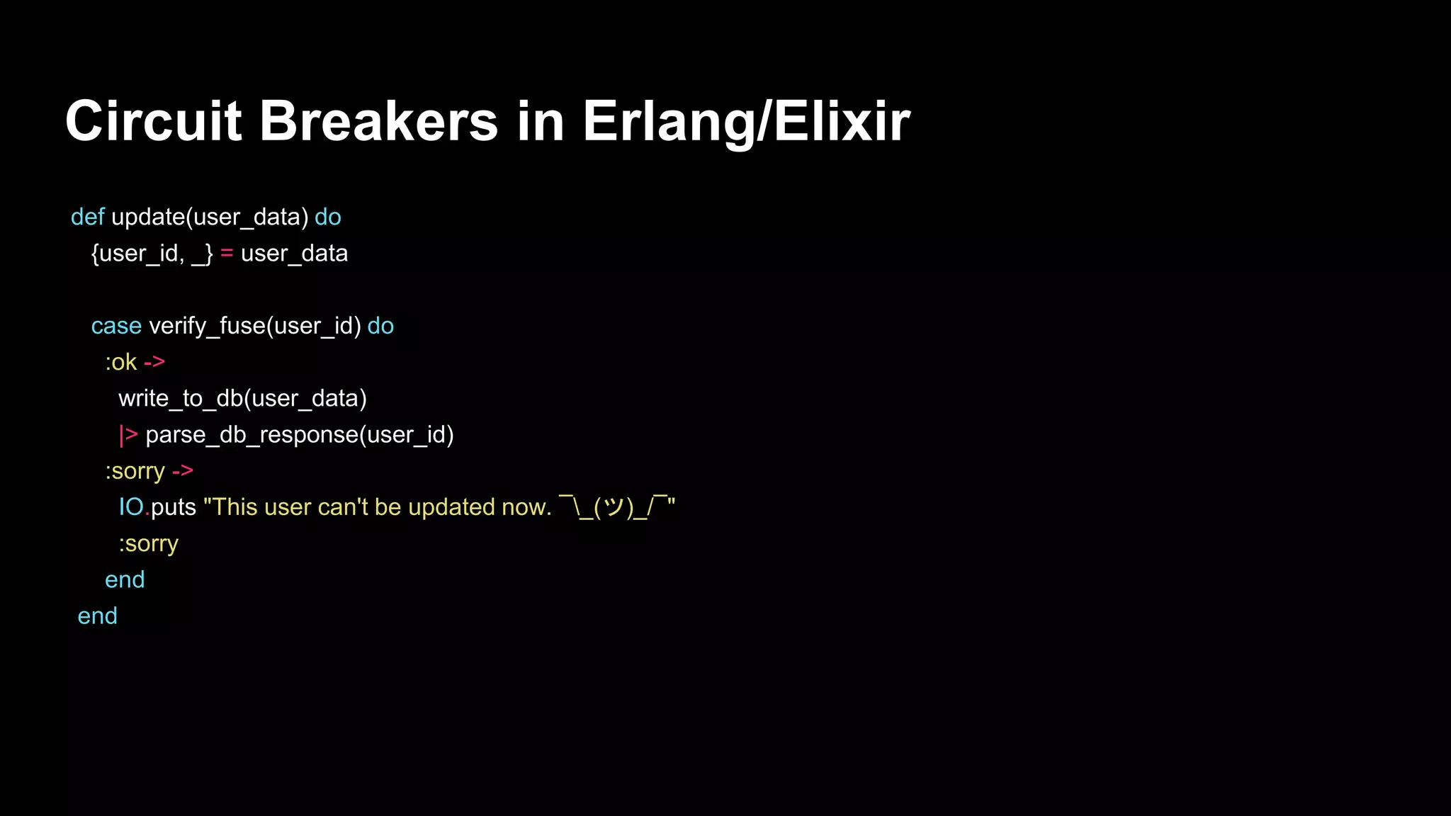 Circuit Breakers in Erlang/Elixir
def update(user_data) do
{user_id, _} = user_data
case verify_fuse(user_id) do
:ok ->
write_to_db(user_data)
|> parse_db_response(user_id)
:sorry ->
IO.puts "This user can't be updated now. ¯_(ツ)_/¯"
:sorry
end
end
 