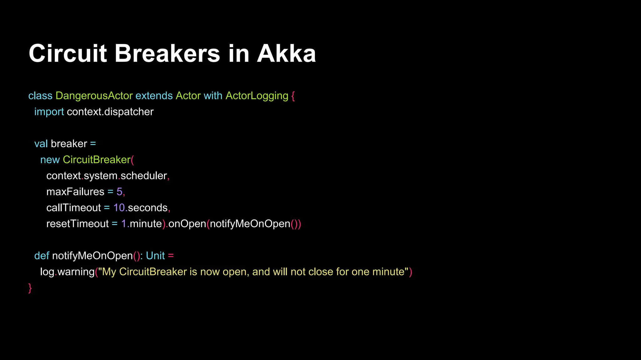 Circuit Breakers in Akka
class DangerousActor extends Actor with ActorLogging {
import context.dispatcher
val breaker =
new CircuitBreaker(
context.system.scheduler,
maxFailures = 5,
callTimeout = 10.seconds,
resetTimeout = 1.minute).onOpen(notifyMeOnOpen())
def notifyMeOnOpen(): Unit =
log.warning("My CircuitBreaker is now open, and will not close for one minute")
}
 