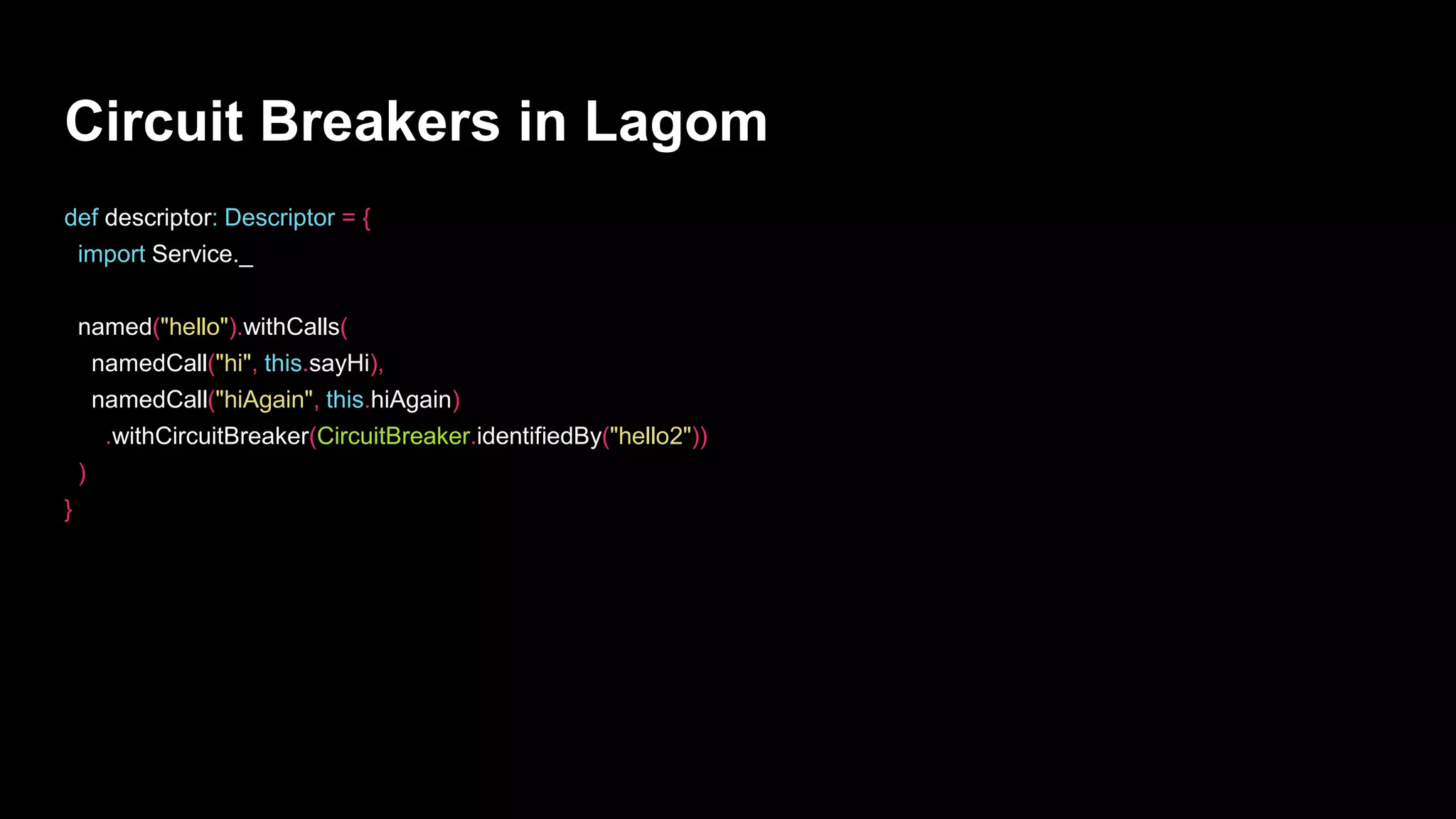 Circuit Breakers in Lagom
def descriptor: Descriptor = {
import Service._
named("hello").withCalls(
namedCall("hi", this.sayHi),
namedCall("hiAgain", this.hiAgain)
.withCircuitBreaker(CircuitBreaker.identifiedBy("hello2"))
)
}
 