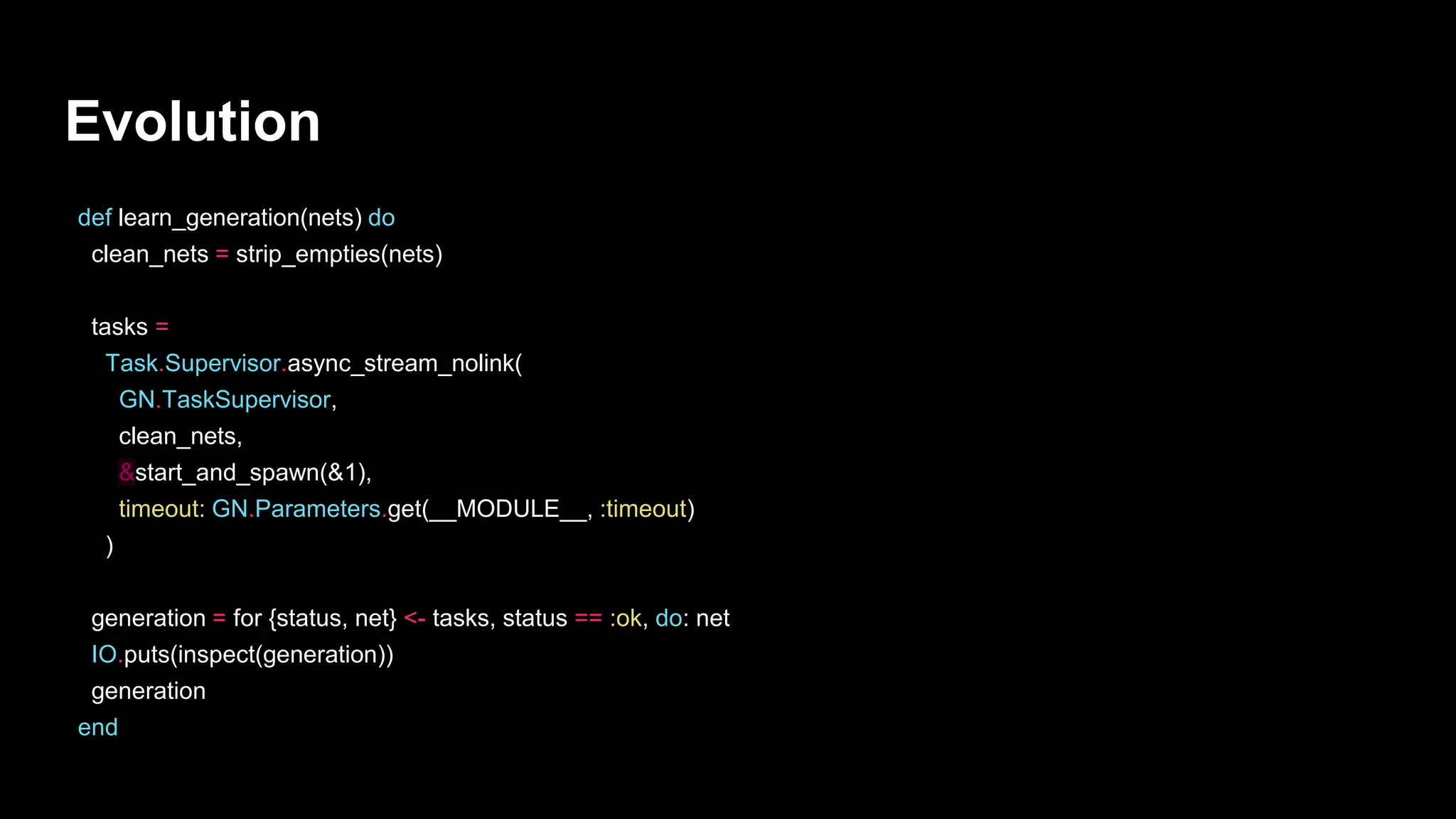 Evolution
def learn_generation(nets) do
clean_nets = strip_empties(nets)
tasks =
Task.Supervisor.async_stream_nolink(
GN.TaskSupervisor,
clean_nets,
&start_and_spawn(&1),
timeout: GN.Parameters.get(__MODULE__, :timeout)
)
generation = for {status, net} <- tasks, status == :ok, do: net
IO.puts(inspect(generation))
generation
end
 