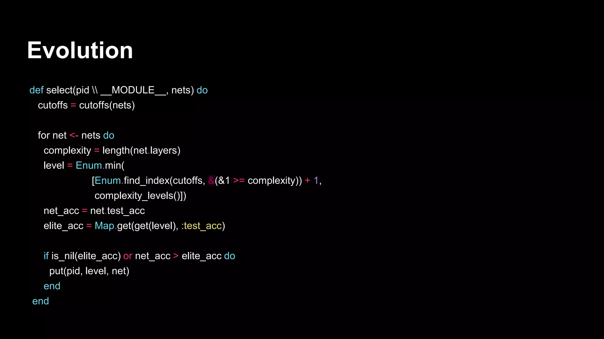 Evolution
def select(pid  __MODULE__, nets) do
cutoffs = cutoffs(nets)
for net <- nets do
complexity = length(net.layers)
level = Enum.min(
[Enum.find_index(cutoffs, &(&1 >= complexity)) + 1,
complexity_levels()])
net_acc = net.test_acc
elite_acc = Map.get(get(level), :test_acc)
if is_nil(elite_acc) or net_acc > elite_acc do
put(pid, level, net)
end
end
 