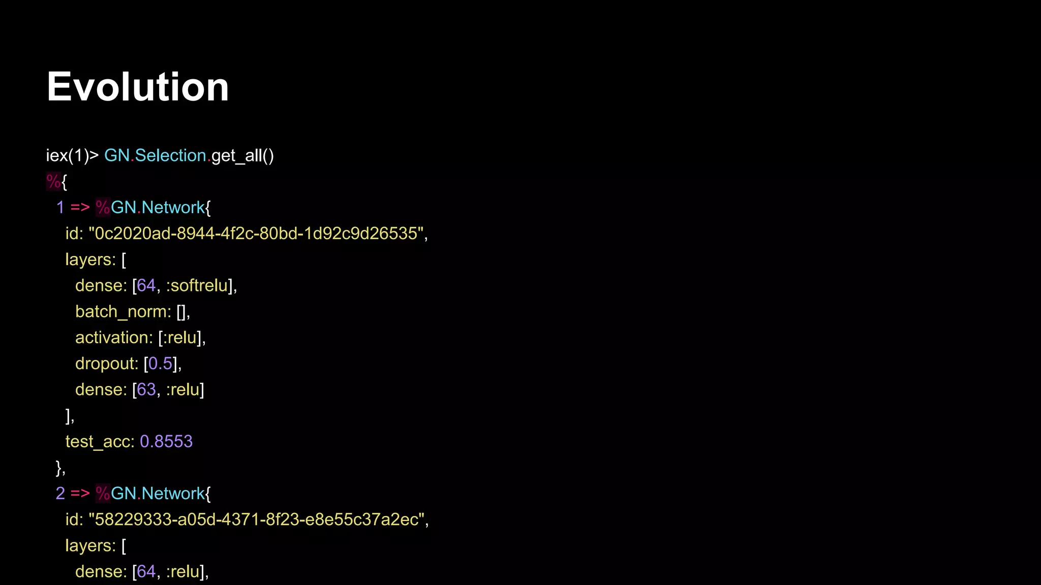 Evolution
iex(1)> GN.Selection.get_all()
%{
1 => %GN.Network{
id: "0c2020ad-8944-4f2c-80bd-1d92c9d26535",
layers: [
dense: [64, :softrelu],
batch_norm: [],
activation: [:relu],
dropout: [0.5],
dense: [63, :relu]
],
test_acc: 0.8553
},
2 => %GN.Network{
id: "58229333-a05d-4371-8f23-e8e55c37a2ec",
layers: [
dense: [64, :relu],
 