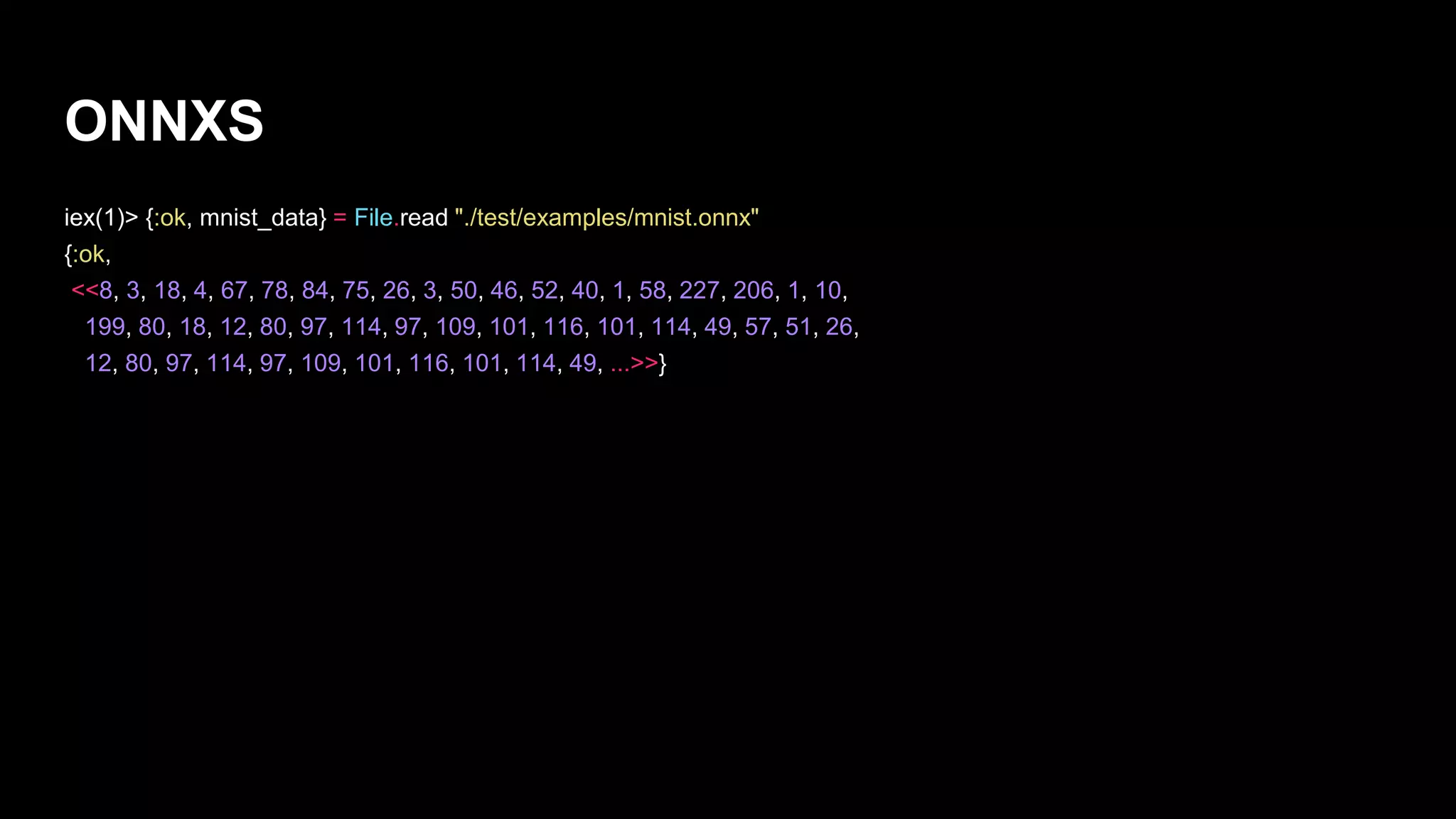 ONNXS
iex(1)> {:ok, mnist_data} = File.read "./test/examples/mnist.onnx"
{:ok,
<<8, 3, 18, 4, 67, 78, 84, 75, 26, 3, 50, 46, 52, 40, 1, 58, 227, 206, 1, 10,
199, 80, 18, 12, 80, 97, 114, 97, 109, 101, 116, 101, 114, 49, 57, 51, 26,
12, 80, 97, 114, 97, 109, 101, 116, 101, 114, 49, ...>>}
 