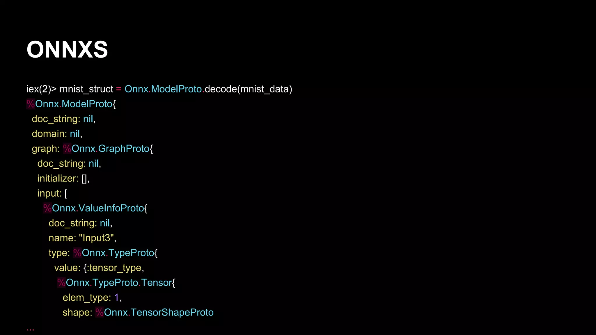 ONNXS
iex(2)> mnist_struct = Onnx.ModelProto.decode(mnist_data)
%Onnx.ModelProto{
doc_string: nil,
domain: nil,
graph: %Onnx.GraphProto{
doc_string: nil,
initializer: [],
input: [
%Onnx.ValueInfoProto{
doc_string: nil,
name: "Input3",
type: %Onnx.TypeProto{
value: {:tensor_type,
%Onnx.TypeProto.Tensor{
elem_type: 1,
shape: %Onnx.TensorShapeProto
...
 