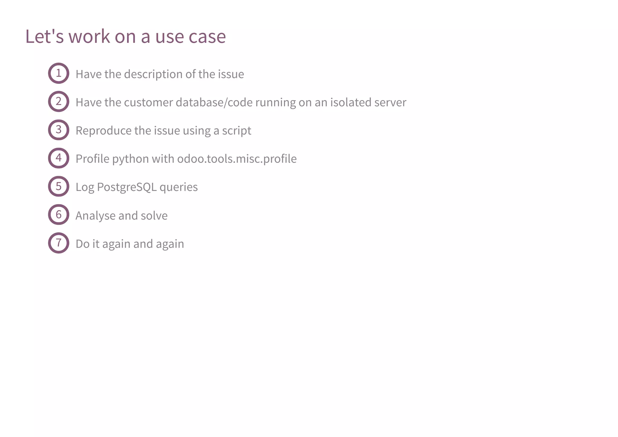 Let's work on a use case
Have the description of the issue1
Have the customer database/code running on an isolated server2
Reproduce the issue using a script3
Profile python with odoo.tools.misc.profile4
Log PostgreSQL queries5
Analyse and solve6
Do it again and again7
 