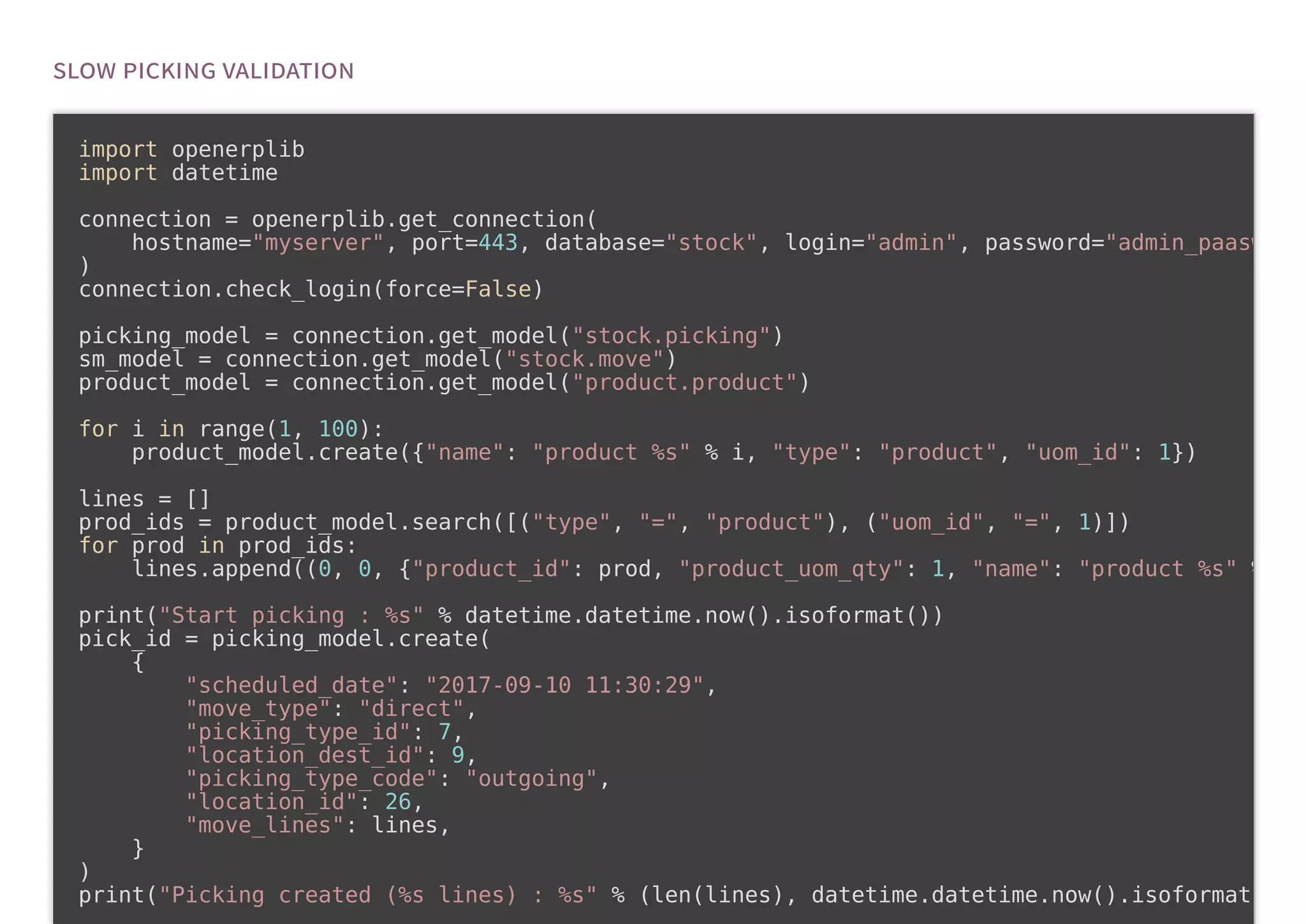 import openerplib
import datetime
connection = openerplib.get_connection(
hostname="myserver", port=443, database="stock", login="admin", password="admin_paasw
)
connection.check_login(force=False)
picking_model = connection.get_model("stock.picking")
sm_model = connection.get_model("stock.move")
product_model = connection.get_model("product.product")
for i in range(1, 100):
product_model.create({"name": "product %s" % i, "type": "product", "uom_id": 1})
lines = []
prod_ids = product_model.search([("type", "=", "product"), ("uom_id", "=", 1)])
for prod in prod_ids:
lines.append((0, 0, {"product_id": prod, "product_uom_qty": 1, "name": "product %s" %
print("Start picking : %s" % datetime.datetime.now().isoformat())
pick_id = picking_model.create(
{
"scheduled_date": "2017-09-10 11:30:29",
"move_type": "direct",
"picking_type_id": 7,
"location_dest_id": 9,
"picking_type_code": "outgoing",
"location_id": 26,
"move_lines": lines,
}
)
print("Picking created (%s lines) : %s" % (len(lines), datetime.datetime.now().isoformat
 