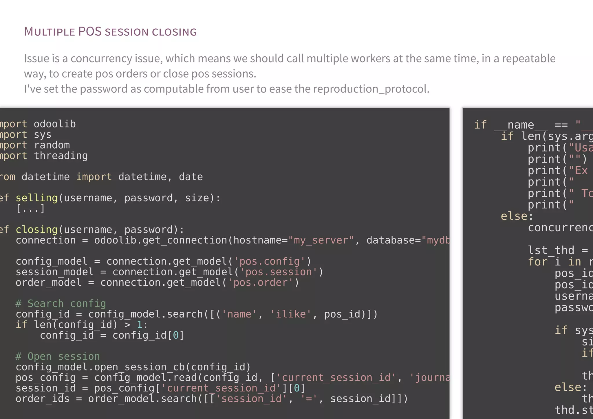 M POS
Issue is a concurrency issue, which means we should call multiple workers at the same time, in a repeatable
way, to create pos orders or close pos sessions.
I've set the password as computable from user to ease the reproduction_protocol.
mport odoolib
mport sys
mport random
mport threading
rom datetime import datetime, date
ef selling(username, password, size):
[...]
ef closing(username, password):
connection = odoolib.get_connection(hostname="my_server", database="mydb
config_model = connection.get_model('pos.config')
session_model = connection.get_model('pos.session')
order_model = connection.get_model('pos.order')
# Search config
config_id = config_model.search([('name', 'ilike', pos_id)])
if len(config_id) > 1:
config_id = config_id[0]
# Open session
config_model.open_session_cb(config_id)
pos_config = config_model.read(config_id, ['current_session_id', 'journa
session_id = pos_config['current_session_id'][0]
order_ids = order_model.search([['session_id', '=', session_id]])
if __name__ == "__
if len(sys.arg
print("Usa
print("")
print("Ex
print("
print(" To
print("
else:
concurrenc
lst_thd =
for i in r
pos_id
pos_id
userna
passwo
if sys
si
if
th
else:
th
thd.st
 
