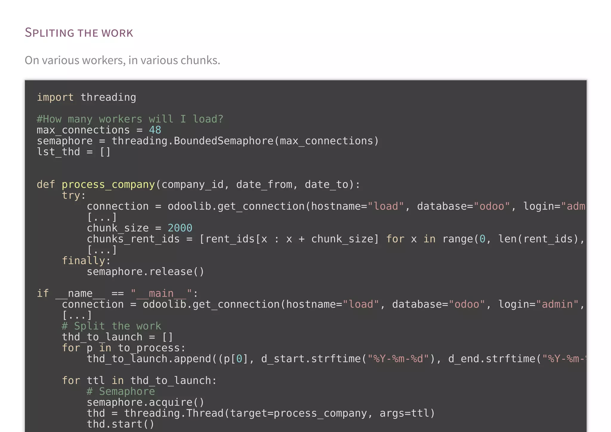 S
On various workers, in various chunks.
import threading
#How many workers will I load?
max_connections = 48
semaphore = threading.BoundedSemaphore(max_connections)
lst_thd = []
def process_company(company_id, date_from, date_to):
try:
connection = odoolib.get_connection(hostname="load", database="odoo", login="adm
[...]
chunk_size = 2000
chunks_rent_ids = [rent_ids[x : x + chunk_size] for x in range(0, len(rent_ids),
[...]
finally:
semaphore.release()
if __name__ == "__main__":
connection = odoolib.get_connection(hostname="load", database="odoo", login="admin",
[...]
# Split the work
thd_to_launch = []
for p in to_process:
thd_to_launch.append((p[0], d_start.strftime("%Y-%m-%d"), d_end.strftime("%Y-%m-%
for ttl in thd_to_launch:
# Semaphore
semaphore.acquire()
thd = threading.Thread(target=process_company, args=ttl)
thd.start()
 