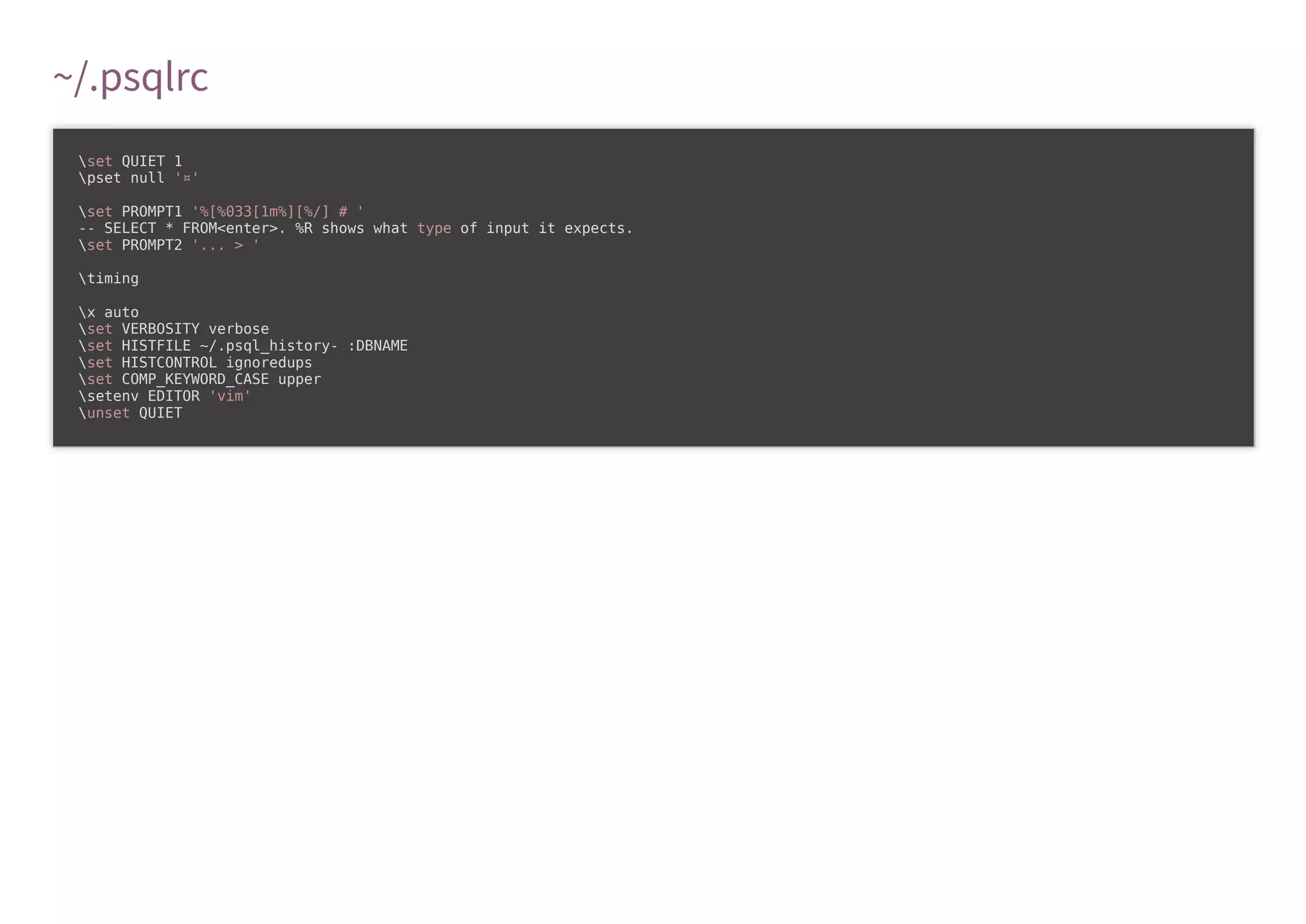 ~/.psqlrc
set QUIET 1
pset null '¤'
set PROMPT1 '%[%033[1m%][%/] # '
-- SELECT * FROM<enter>. %R shows what type of input it expects.
set PROMPT2 '... > '
timing
x auto
set VERBOSITY verbose
set HISTFILE ~/.psql_history- :DBNAME
set HISTCONTROL ignoredups
set COMP_KEYWORD_CASE upper
setenv EDITOR 'vim'
unset QUIET
 