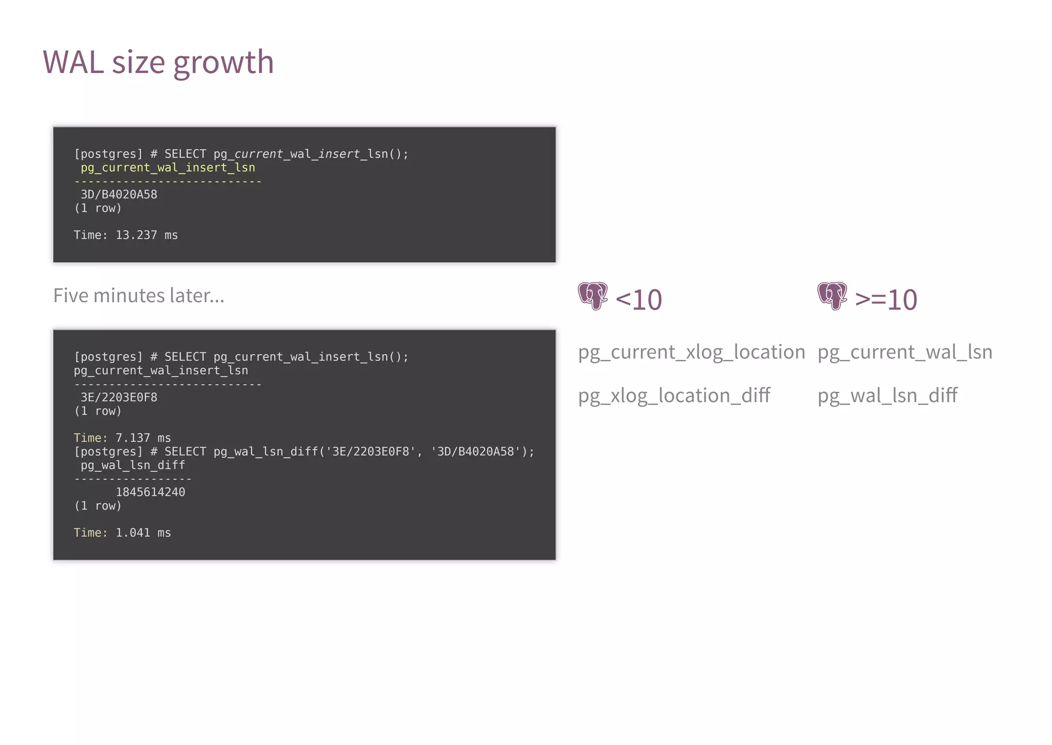 WAL size growth
Five minutes later...  <10  >=10
pg_current_xlog_location pg_current_wal_lsn
pg_xlog_location_diﬀ pg_wal_lsn_diﬀ
[postgres] # SELECT pg_current_wal_insert_lsn();
pg_current_wal_insert_lsn
---------------------------
3D/B4020A58
(1 row)
Time: 13.237 ms
[postgres] # SELECT pg_current_wal_insert_lsn();
pg_current_wal_insert_lsn
---------------------------
3E/2203E0F8
(1 row)
Time: 7.137 ms
[postgres] # SELECT pg_wal_lsn_diff('3E/2203E0F8', '3D/B4020A58');
pg_wal_lsn_diff
-----------------
1845614240
(1 row)
Time: 1.041 ms
 