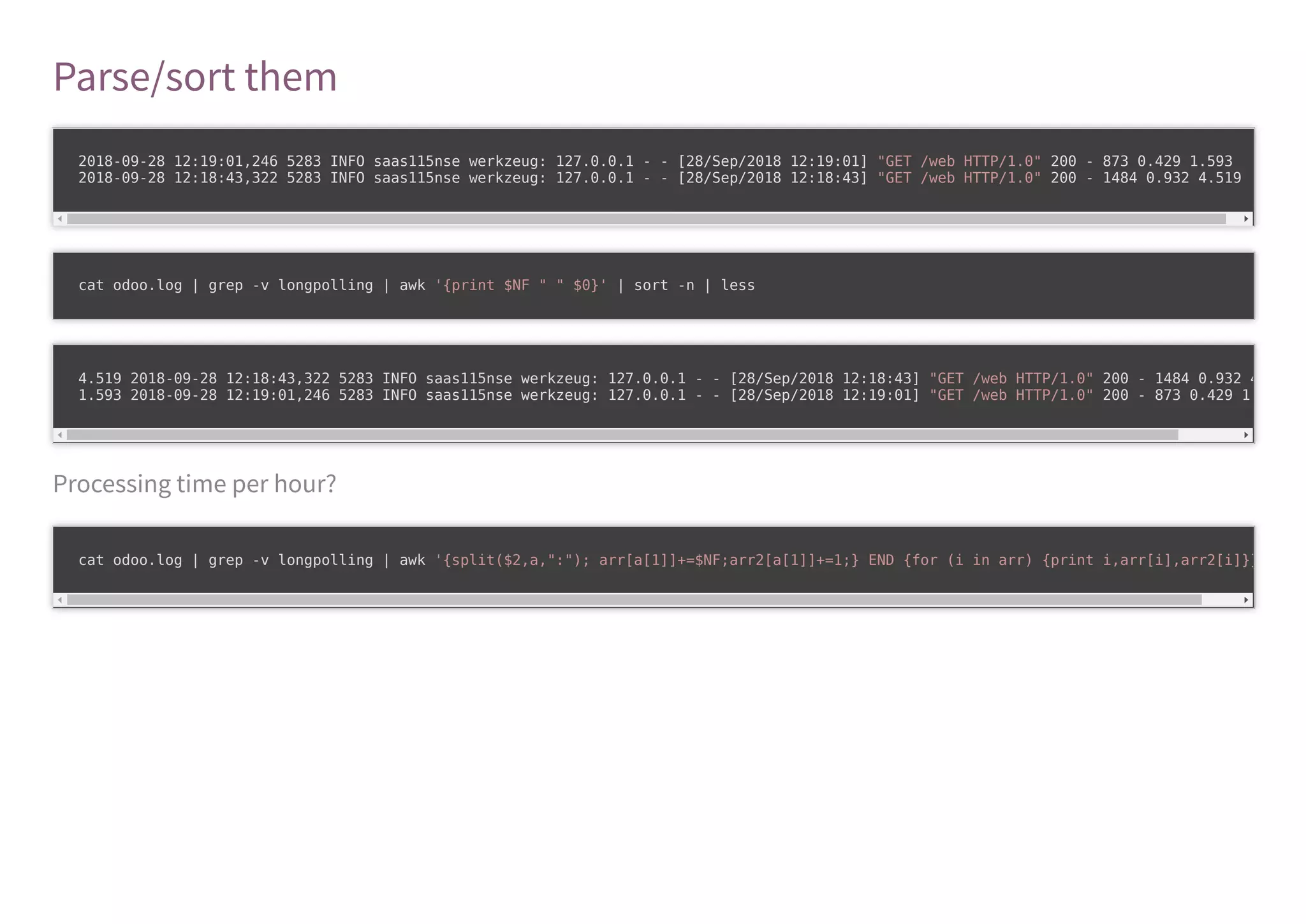 Parse/sort them
Processing time per hour?
2018-09-28 12:19:01,246 5283 INFO saas115nse werkzeug: 127.0.0.1 - - [28/Sep/2018 12:19:01] "GET /web HTTP/1.0" 200 - 873 0.429 1.593
2018-09-28 12:18:43,322 5283 INFO saas115nse werkzeug: 127.0.0.1 - - [28/Sep/2018 12:18:43] "GET /web HTTP/1.0" 200 - 1484 0.932 4.519
cat odoo.log | grep -v longpolling | awk '{print $NF " " $0}' | sort -n | less
4.519 2018-09-28 12:18:43,322 5283 INFO saas115nse werkzeug: 127.0.0.1 - - [28/Sep/2018 12:18:43] "GET /web HTTP/1.0" 200 - 1484 0.932 4
1.593 2018-09-28 12:19:01,246 5283 INFO saas115nse werkzeug: 127.0.0.1 - - [28/Sep/2018 12:19:01] "GET /web HTTP/1.0" 200 - 873 0.429 1
cat odoo.log | grep -v longpolling | awk '{split($2,a,":"); arr[a[1]]+=$NF;arr2[a[1]]+=1;} END {for (i in arr) {print i,arr[i],arr2[i]}}
 