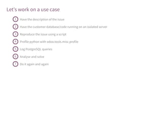 Let's work on a use case
Have the description of the issue1
Have the customer database/code running on an isolated server2
Reproduce the issue using a script3
Profile python with odoo.tools.misc.profile4
Log PostgreSQL queries5
Analyse and solve6
Do it again and again7
 