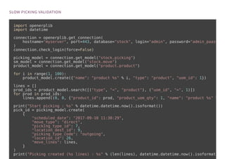 import openerplib
import datetime
connection = openerplib.get_connection(
hostname="myserver", port=443, database="stock", login="admin", password="admin_paasw
)
connection.check_login(force=False)
picking_model = connection.get_model("stock.picking")
sm_model = connection.get_model("stock.move")
product_model = connection.get_model("product.product")
for i in range(1, 100):
product_model.create({"name": "product %s" % i, "type": "product", "uom_id": 1})
lines = []
prod_ids = product_model.search([("type", "=", "product"), ("uom_id", "=", 1)])
for prod in prod_ids:
lines.append((0, 0, {"product_id": prod, "product_uom_qty": 1, "name": "product %s" %
print("Start picking : %s" % datetime.datetime.now().isoformat())
pick_id = picking_model.create(
{
"scheduled_date": "2017-09-10 11:30:29",
"move_type": "direct",
"picking_type_id": 7,
"location_dest_id": 9,
"picking_type_code": "outgoing",
"location_id": 26,
"move_lines": lines,
}
)
print("Picking created (%s lines) : %s" % (len(lines), datetime.datetime.now().isoformat
 