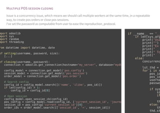 M POS
Issue is a concurrency issue, which means we should call multiple workers at the same time, in a repeatable
way, to create pos orders or close pos sessions.
I've set the password as computable from user to ease the reproduction_protocol.
mport odoolib
mport sys
mport random
mport threading
rom datetime import datetime, date
ef selling(username, password, size):
[...]
ef closing(username, password):
connection = odoolib.get_connection(hostname="my_server", database="mydb
config_model = connection.get_model('pos.config')
session_model = connection.get_model('pos.session')
order_model = connection.get_model('pos.order')
# Search config
config_id = config_model.search([('name', 'ilike', pos_id)])
if len(config_id) > 1:
config_id = config_id[0]
# Open session
config_model.open_session_cb(config_id)
pos_config = config_model.read(config_id, ['current_session_id', 'journa
session_id = pos_config['current_session_id'][0]
order_ids = order_model.search([['session_id', '=', session_id]])
if __name__ == "__
if len(sys.arg
print("Usa
print("")
print("Ex
print("
print(" To
print("
else:
concurrenc
lst_thd =
for i in r
pos_id
pos_id
userna
passwo
if sys
si
if
th
else:
th
thd.st
 