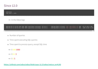 Since 12.0
[options]
log_level = info
In the Odoo logs
2018-09-28 12:19:01,246 5283 INFO saas115nse werkzeug: 127.0.0.1 - - [28/Sep/2018 12:19:01] "GET /web HTTP/1.0" 200 - 873 0.429 1.593
2018-09-28 12:18:43,322 5283 INFO saas115nse werkzeug: 127.0.0.1 - - [28/Sep/2018 12:18:43] "GET /web HTTP/1.0" 200 - 1484 0.932 4.519
Number of queries
Time spent executing SQL queries
Time spent to process query, except SQL time
0 100 1000
0 0.1 3
0 1 5
https://github.com/odoo/odoo/blob/saas-11.5/odoo/netsvc.py#L90
 