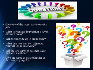 • Give one of the worst ways to seek a
job.
• What percentage impression is given
off from dress?
• Tell one thing to do in an interview
• What one way can you organize
yourself for an interview?
• Tell the two types of business wear
that was mentioned.
• Give the name of the cofounder of
the company Apple?
 