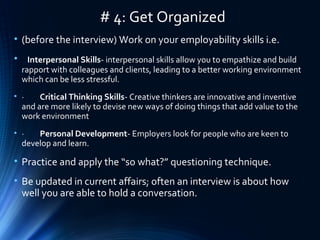 # 4: Get Organized
• (before the interview) Work on your employability skills i.e.
• Interpersonal Skills- interpersonal skills allow you to empathize and build
rapport with colleagues and clients, leading to a better working environment
which can be less stressful.
• · Critical Thinking Skills- Creative thinkers are innovative and inventive
and are more likely to devise new ways of doing things that add value to the
work environment
• · Personal Development- Employers look for people who are keen to
develop and learn.
• Practice and apply the “so what?” questioning technique.
• Be updated in current affairs; often an interview is about how
well you are able to hold a conversation.
 