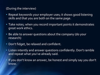 (During the interview)
• Repeat keywords your employer uses; it shows good listening
skills and that you are both on the same page.
• Take notes; when you record important points it demonstrates
great work ethics.
• Be able to answer questions about the company (do your
research)
• Don’t fidget, be relaxed and confident.
• Listen intently and answer questions confidently. Don’t ramble
and repeat what you’ve already said.
• If you don’t know an answer, be honest and simply say you don’t
know.
 
