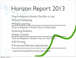 Horizon Report 2013
Time-to-Adoption Horizon: OneYear or Less
•Cloud Computing
•Mobile Learning
Time-to-Adoption Horizon:Two to ThreeYears
•Learning Analytics
•Open Content
Time-to-Adoption Horizon: Four to FiveYears
•3D Printing
•Virtual and Remote Laboratories
http://www.nmc.org/pdf/2013-horizon-report-k12.pdf
 