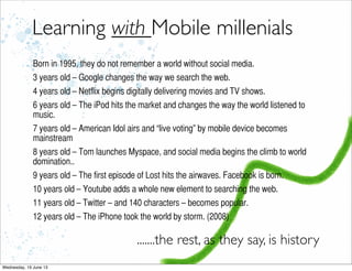 Learning with Mobile millenials
Born in 1995, they do not remember a world without social media.
3 years old – Google changes the way we search the web.
4 years old – Netflix begins digitally delivering movies and TV shows.
6 years old – The iPod hits the market and changes the way the world listened to
music.
7 years old – American Idol airs and “live voting” by mobile device becomes
mainstream
8 years old – Tom launches Myspace, and social media begins the climb to world
domination..
9 years old – The first episode of Lost hits the airwaves. Facebook is born.
10 years old – Youtube adds a whole new element to searching the web.
11 years old – Twitter – and 140 characters – becomes popular.
12 years old – The iPhone took the world by storm. (2008)
.......the rest, as they say, is history
 