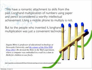 http://m.guardian.co.uk/education/2013/jun/15/schools-teaching-curriculum-education-google?INTCMP=SRCH
“We have a romantic attachment to skills from the
past. Longhand multiplication of numbers using paper
and pencil is considered a worthy intellectual
achievement. Using a mobile phone to multiply is not.
But to the people who invented it, longhand
multiplication was just a convenient technology.”
Sugata Mitra is professor of educational technology at
Newcastle University, and the winner of the $1m TED
Prize 2013. He devised the Hole in the Wall experiment,
where a computer was embedded in a wall in a slum in
Delhi for children to use freely.
 