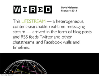 David Gelernter
February 2013
This LIFESTREAM — a heterogeneous,
content-searchable, real-time messaging
stream — arrived in the form of blog posts
and RSS feeds,Twitter and other
chatstreams, and Facebook walls and
timelines.
 