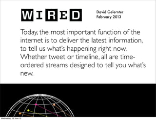 David Gelernter
February 2013
Today, the most important function of the
internet is to deliver the latest information,
to tell us what’s happening right now.
Whether tweet or timeline, all are time-
ordered streams designed to tell you what’s
new.
 
