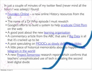 In just a couple of minutes of my twitter feed (never mind all the
hours I was asleep) I found:
• Founders Online – a new online History resources from the
US
• The name of a Dr Who episode I must rewatch
• Google’s efforts to build a system to help eradicate Child Porn
on the web
• A good post about the new learning organisation
• A commentary article from the ABC that asks if Big Data is all
that it’s cracked up to be
• A post speculating on MOOCs as slowly deﬂating bubbles
• A little piece of historical memorabilia about to happen – last
telegram in the world
• A new ProjectTomorrow research report which conﬁrms that
teachers’ unsophisticated use of tech is creating the second
level digital divide
 