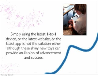 Simply using the latest 1-to-1
device, or the latest website, or the
latest app is not the solution either,
although these shiny new toys can
provide an illusion of advancement
and success.
 