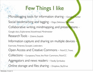 Microblogging tools for information sharing - Google+,Twitter
Social bookmarking and tagging - Diigo, Delicious, Pearltrees
Collaborative writing, mindmapping, and presentations -
Google docs, Exploratree,Voicethread, Mindmeister
ResearchTools - Zotero, Easybib
Information capture and sharing on multiple devices -
Evernote, Pinterest, ScoopIt, Livebinders
Open Access and Creative Commons - FlickrCC,Trove,
Collections - Europeana,Trove, the Flickr Commons, FlickrCC
Aggregators and news readers - Feedly, Symbaloo
Online storage and ﬁles sharing - Dropbox, SkyDrive
Few Things I like
 