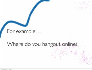 For example.....
Where do you hangout online?
 