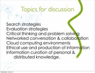 Search strategies
Evaluation strategies
Critical thinking and problem solving
Networked conversation & collaboration
Cloud computing environments
Ethical use and production of information
Information curation of personal &
distributed knowledge.
Topics for discussion
 