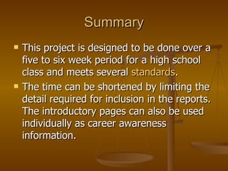 Summary This project is designed to be done over a five to six week period for a high school class and meets several  standards . The time can be shortened by limiting the detail required for inclusion in the reports.  The introductory pages can also be used individually as career awareness information. 