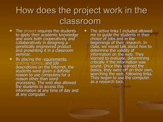 How does the project work in the classroom  The  project  requires the students to apply their academic knowledge and work both cooperatively and collaboratively in designing a genetically engineered product and presenting it in a classroom seminar. By placing the  r equirements ,  grading rubrics , and job descriptions on the Internet, the students were given a definite reason to use computers for a reason other than word processing. The web also allowed the students to access this information at any time of day and at any computer. The active links I included allowed me to guide the students in their choice of jobs and in the beginnings of their research. In class, we would talk about how to determine the validity of information on the web. They learned to evaluate, determining critically if the information was sound. Once they learned the basics, they were off on their own, searching the web, following links. They began to use the computer as a research tool. 