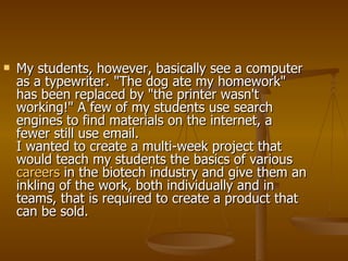 My students, however, basically see a computer as a typewriter. "The dog ate my homework" has been replaced by "the printer wasn't working!" A few of my students use search engines to find materials on the internet, a fewer still use email. I wanted to create a multi-week project that would teach my students the basics of various  careers  in the biotech industry and give them an inkling of the work, both individually and in teams, that is required to create a product that can be sold.  