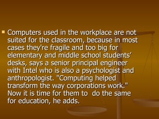Computers used in the workplace are not suited for the classroom, because in most cases they're fragile and too big for elementary and middle school students’ desks, says a senior principal engineer with Intel who is also a psychologist and anthropologist. "Computing helped transform the way corporations work." Now it is time for them to  do the same for education, he adds.  