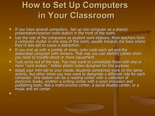 How to Set Up Computers  in Your Classroom If you have several computers.. Set up one computer as a shared presentation/teacher work-station in the front of the room.  Use the rest of the computers as student work-stations. Most teachers form a computer cluster in one area of the room, usually towards the back where they're less apt to cause a distraction.  If you end up with a jumble of wires, color-code each set and the associated computer with stickers. That way you can identify cables when you need to trouble-shoot or move equipment.  Tuck wires out of the way. You may want to consolidate them with one or more "cord snakes," hollow plastic tubes designed for this purpose.  Adapt your mini-lab to your needs. Students sometimes work on the same activity, but other times you may want to designate a different role for each computer. One station can be a reading center with a collection of electronic books, another a writing center with a word processor and publishing tools. Add a math/science center, a social studies center, or a music and art center. .  