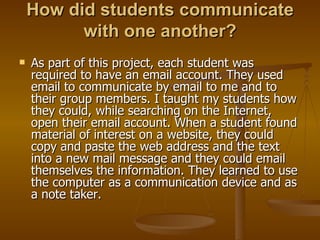 How did students communicate with one another? As part of this project, each student was required to have an email account. They used email to communicate by email to me and to their group members. I taught my students how they could, while searching on the Internet, open their email account. When a student found material of interest on a website, they could copy and paste the web address and the text into a new mail message and they could email themselves the information. They learned to use the computer as a communication device and as a note taker. 