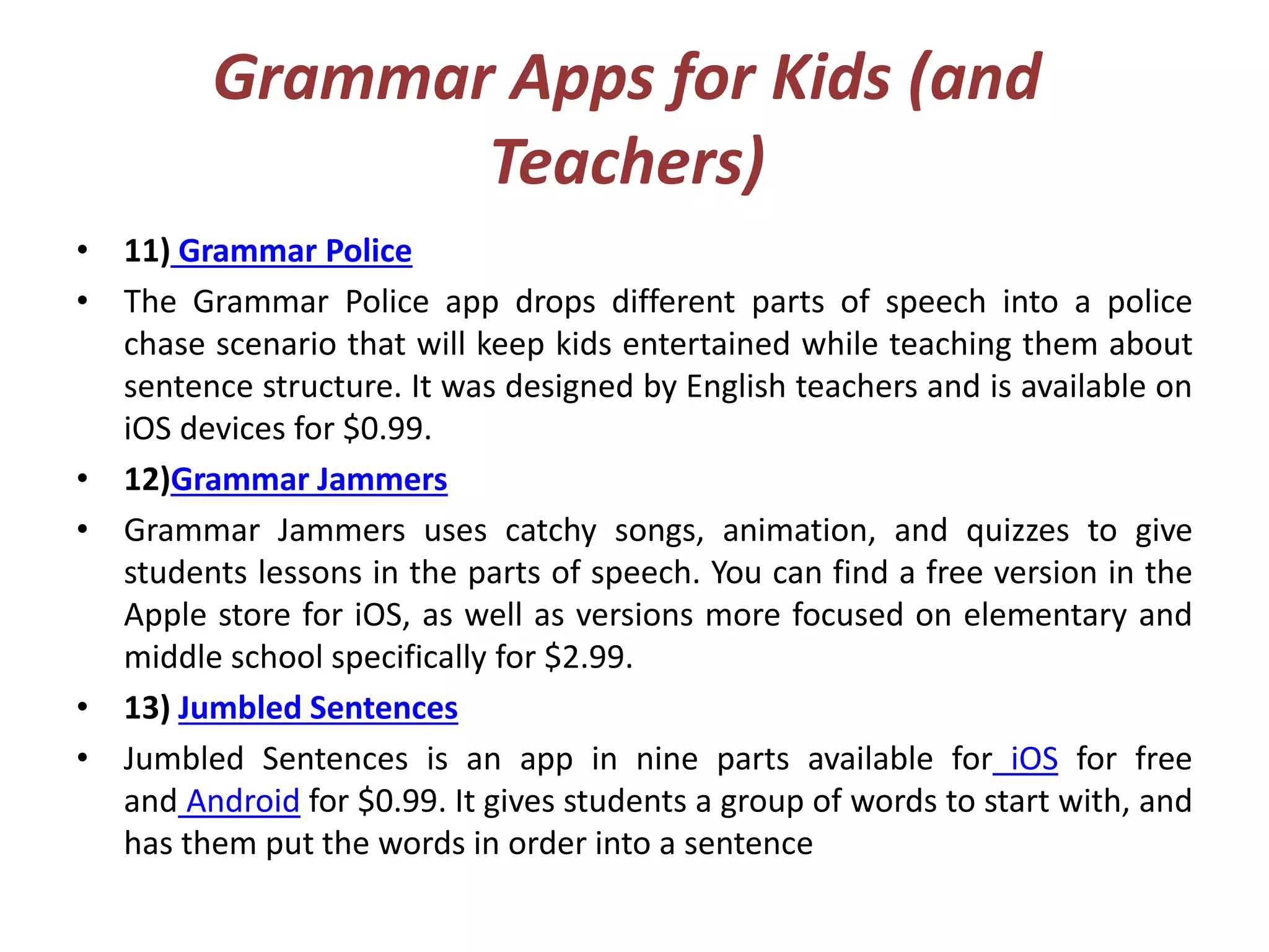 Grammar Apps for Kids (and
Teachers)
• 11) Grammar Police
• The Grammar Police app drops different parts of speech into a police
chase scenario that will keep kids entertained while teaching them about
sentence structure. It was designed by English teachers and is available on
iOS devices for $0.99.
• 12)Grammar Jammers
• Grammar Jammers uses catchy songs, animation, and quizzes to give
students lessons in the parts of speech. You can find a free version in the
Apple store for iOS, as well as versions more focused on elementary and
middle school specifically for $2.99.
• 13) Jumbled Sentences
• Jumbled Sentences is an app in nine parts available for iOS for free
and Android for $0.99. It gives students a group of words to start with, and
has them put the words in order into a sentence
 