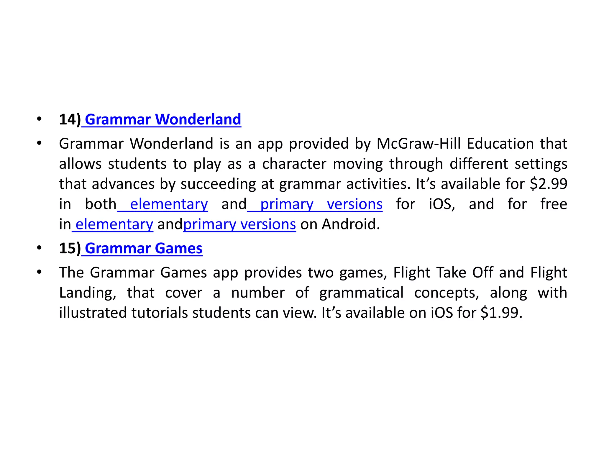 • 14) Grammar Wonderland
• Grammar Wonderland is an app provided by McGraw-Hill Education that
allows students to play as a character moving through different settings
that advances by succeeding at grammar activities. It’s available for $2.99
in both elementary and primary versions for iOS, and for free
in elementary andprimary versions on Android.
• 15) Grammar Games
• The Grammar Games app provides two games, Flight Take Off and Flight
Landing, that cover a number of grammatical concepts, along with
illustrated tutorials students can view. It’s available on iOS for $1.99.
 