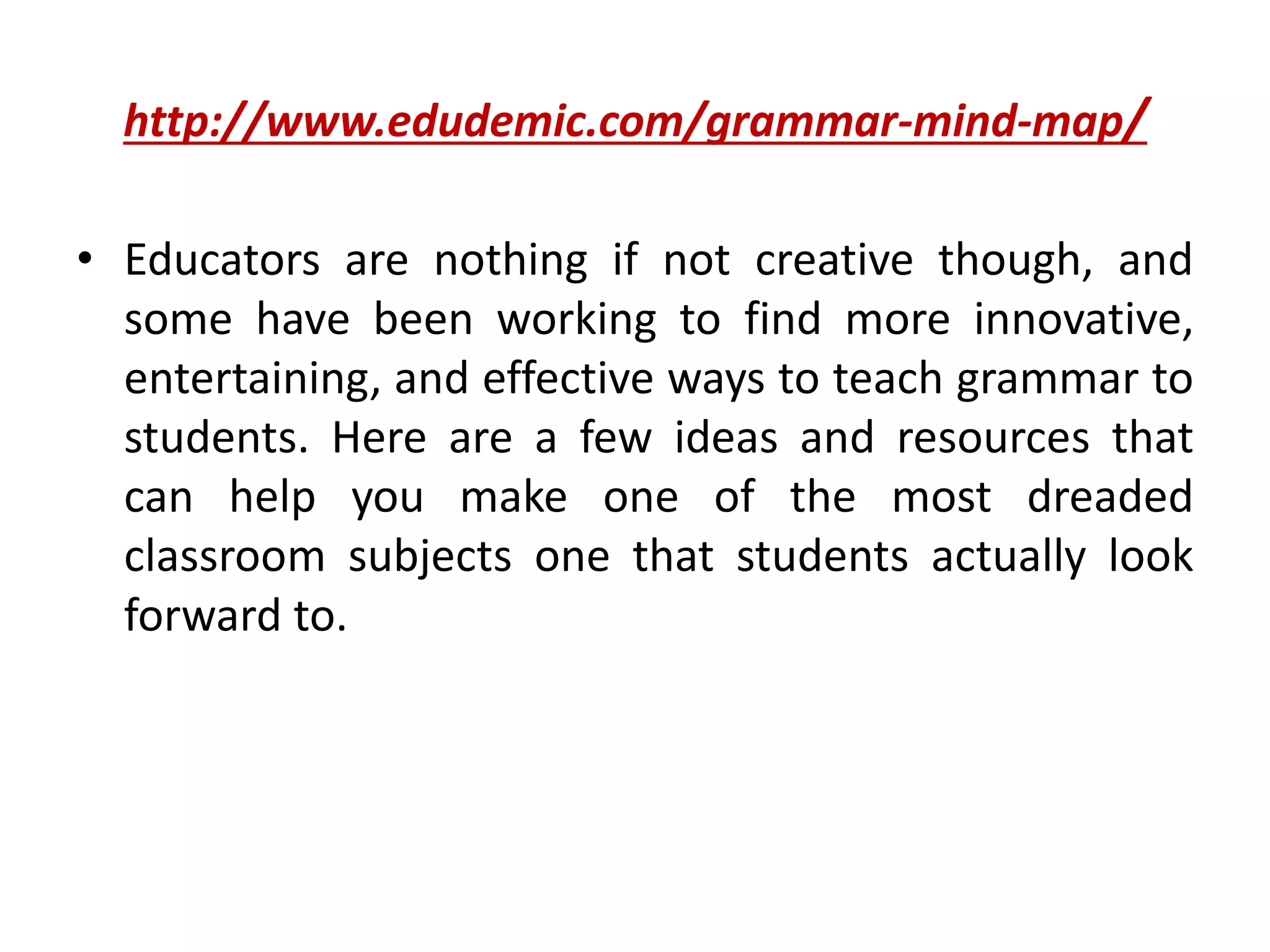 http://www.edudemic.com/grammar-mind-map/
• Educators are nothing if not creative though, and
some have been working to find more innovative,
entertaining, and effective ways to teach grammar to
students. Here are a few ideas and resources that
can help you make one of the most dreaded
classroom subjects one that students actually look
forward to.
 