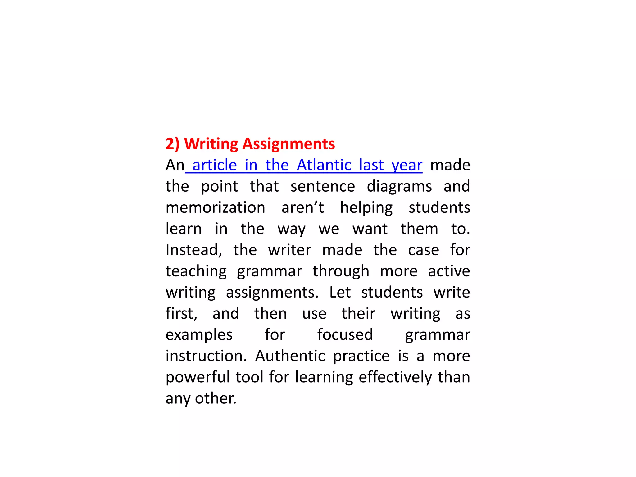 2) Writing Assignments
An article in the Atlantic last year made
the point that sentence diagrams and
memorization aren’t helping students
learn in the way we want them to.
Instead, the writer made the case for
teaching grammar through more active
writing assignments. Let students write
first, and then use their writing as
examples for focused grammar
instruction. Authentic practice is a more
powerful tool for learning effectively than
any other.
 